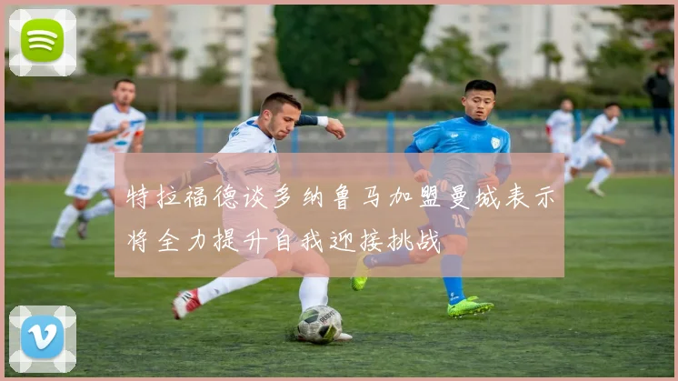 特拉福德谈多纳鲁马加盟曼城表示将全力提升自我迎接挑战