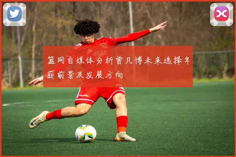 篮网自媒体分析曾凡博未来选择年薪前景及发展方向