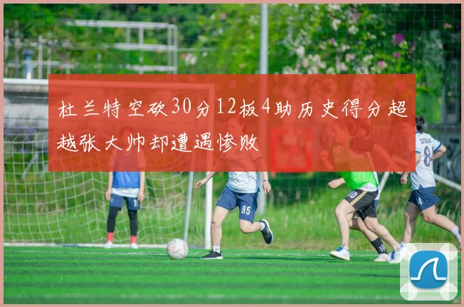 杜兰特空砍30分12板4助历史得分超越张大帅却遭遇惨败
