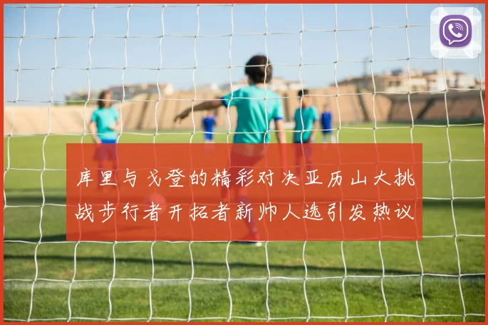 库里与戈登的精彩对决亚历山大挑战步行者开拓者新帅人选引发热议