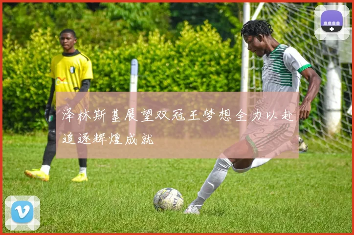 泽林斯基展望双冠王梦想全力以赴追逐辉煌成就