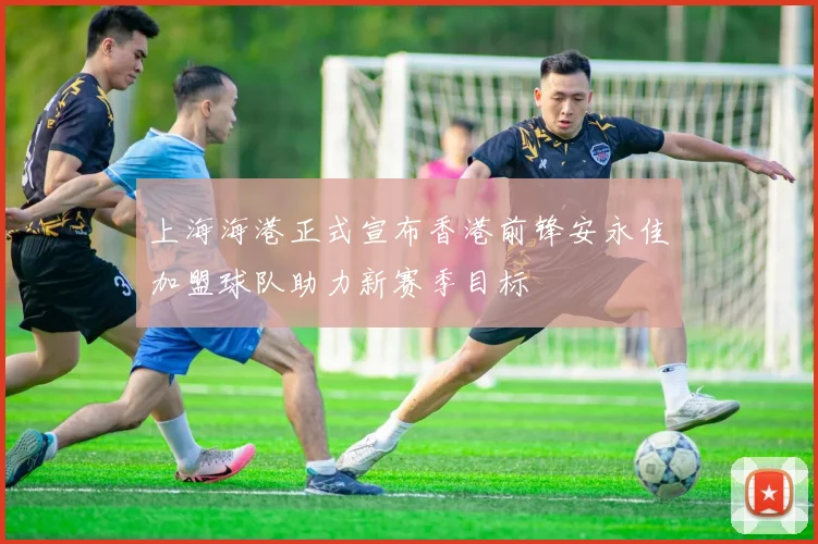 上海海港正式宣布香港前锋安永佳加盟球队助力新赛季目标