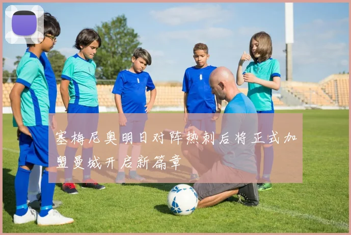 塞梅尼奥明日对阵热刺后将正式加盟曼城开启新篇章