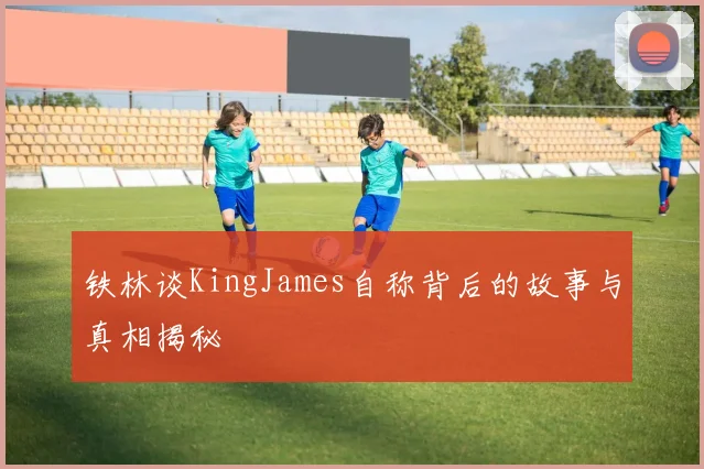 铁林谈KingJames自称背后的故事与真相揭秘
