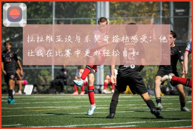 拉拉维亚谈与东契奇搭档感受：他让我在比赛中更加轻松自如