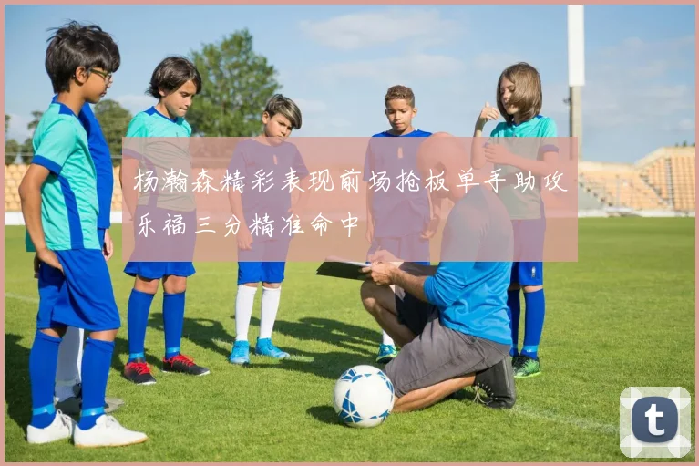 杨瀚森精彩表现前场抢板单手助攻乐福三分精准命中