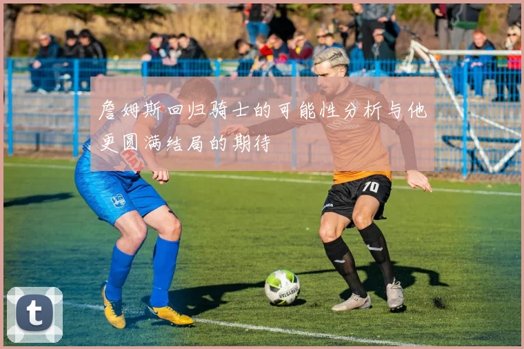 詹姆斯回归骑士的可能性分析与他更圆满结局的期待