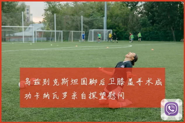 乌兹别克斯坦国脚后卫膝盖手术成功卡纳瓦罗亲自探望慰问