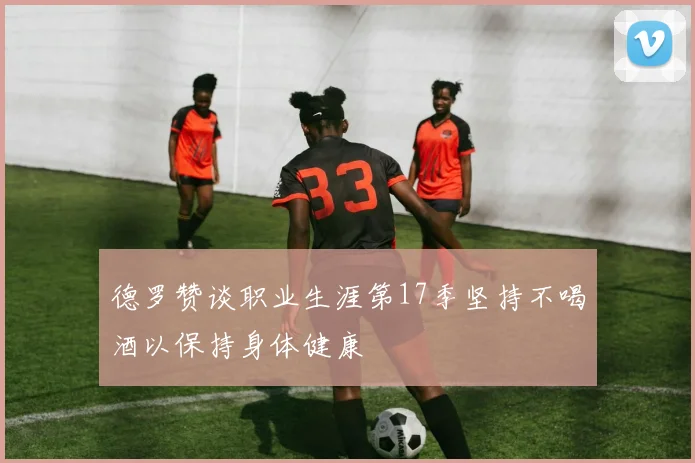 德罗赞谈职业生涯第17季坚持不喝酒以保持身体健康