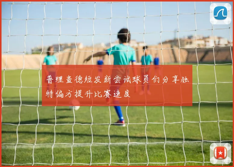 普理查德短发新尝试球员们分享独特偏方提升比赛速度