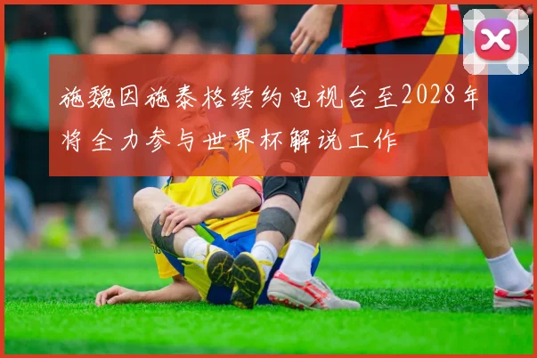 施魏因施泰格续约电视台至2028年将全力参与世界杯解说工作