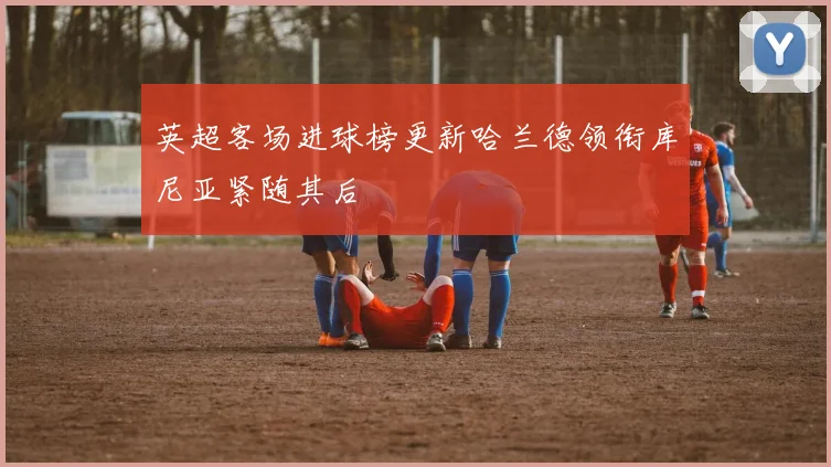 英超客场进球榜更新哈兰德领衔库尼亚紧随其后