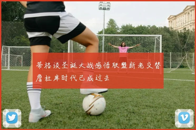 蒂格谈圣诞大战感悟联盟新老交替詹杜库时代已成过去