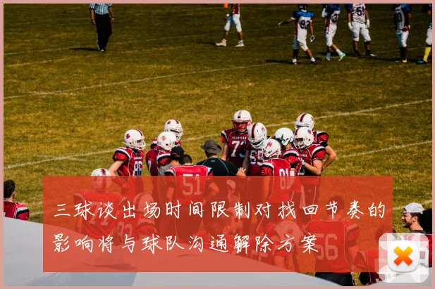 三球谈出场时间限制对找回节奏的影响将与球队沟通解除方案