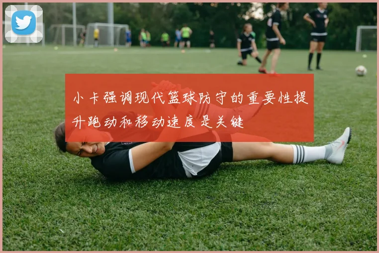 小卡强调现代篮球防守的重要性提升跑动和移动速度是关键