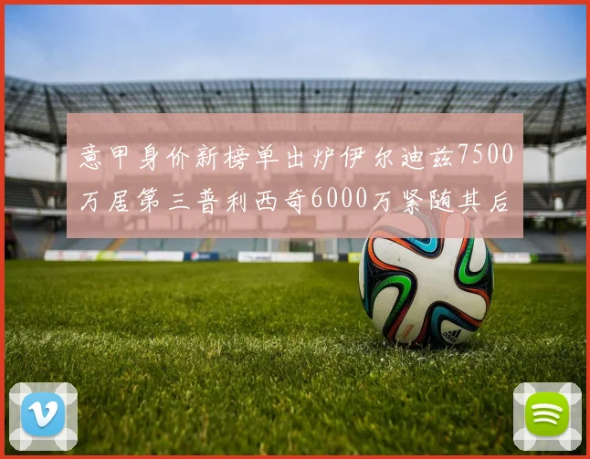 意甲身价新榜单出炉伊尔迪兹7500万居第三普利西奇6000万紧随其后