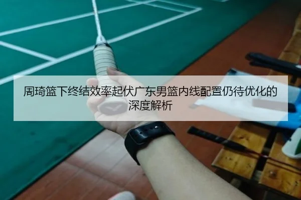 周琦篮下终结效率起伏广东男篮内线配置仍待优化的深度解析 - ManBetX